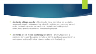  Ajudando o idoso a andar - O cuidador deve caminhar ao seu lado,
segurando-o pela mão para que ele sinta mais segurança, mas mesmo
assim deixando que ele faça esforço; desta forma, o idoso será
estimulado a andar sozinho na medida do possível.
 Ajudando o com meios auxiliares para andar - Em muitos casos o
paciente deve usar bengalas e muletas como auxílio para caminhar, o
que requer muito cuidado e alguns conhecimentos básicos.
 