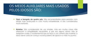 OS MEIOS AUXILIARES MAIS USADOS
PELOS IDOSOS SÃO:
 Tripé e bengala de quatro pés: São recomendados para pessoas com
idade mais avançada e com muita instabilidade, e são considerados
muito estáveis;
 Muletas: São consideradas de uso simples, mas em muitos casos não
oferecem a estabilidade necessária, e por isso alguns idosos não se
adaptam a elas. É fundamental que se faça o uso correto das muletas: o
idoso deve colocar o braço na braçadeira de apoio e a mão no punho;
 