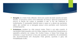  Bengala: é o meio mais utilizado. Deve ser usada do lado oposto ao lado
lesado, e funciona como uma extensão do braço: deve-se posicioná-la
pouco à frente do corpo e paralela a ele, a fim de melhorar a
sustentação. É necessário atentar para o peso e a altura do paciente,
além de conferir se a bengala possui uma ponteira com borracha
antiderrapante;
 Andadores: podem ou não possuir rodas. Para o uso seja correto, é
necessário fazer pressão com as mãos, segurar nos punhos e posicionar o
aparelho próximo ao corpo. Em muitos casos, o idoso fica longe do
andador, o que favorece o risco de quedas e acidentes. Os andadores
são recomendados em situações mais graves, quando o grau de
instabilidade é alto.
 