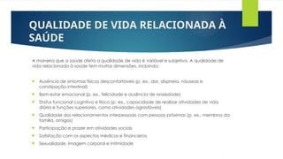 QUALIDADE DE VIDA RELACIONADA À
SAÚDE
A maneira que a saúde afeta a qualidade de vida é variável e subjetiva. A qualidade de
vida relacionada à saúde tem muitas dimensões, incluindo:
 Ausência de sintomas físicos desconfortáveis (p. ex., dor, dispneia, náuseas e
constipação intestinal)
 Bem-estar emocional (p. ex., felicidade e ausência de ansiedade)
 Status funcional cognitivo e físico (p. ex., capacidade de realizar atividades de vida
diária e funções superiores, como atividades agradáveis)
 Qualidade dos relacionamentos interpessoais com pessoas próximas (p. ex., membros da
família, amigos)
 Participação e prazer em atividades sociais
 Satisfação com os aspectos médicos e financeiros
 Sexualidade, imagem corporal e intimidade
 