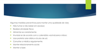 Algumas medidas preventivas para manter uma qualidade de vida:
 Não fumar e não beber em excesso;
 Realizar atividade física;
 Alimentar-se corretamente;
 Imunizar-se de acordo com o calendário vacinal para o idoso;
 Usar protetor solar diário e óculos de sol;
 Consultar o médico regularmente;
 Manter relacionamento social;
 Manter o lazer.
 