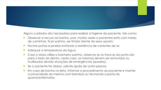 Alguns cuidados são necessários para realizar a higiene do paciente, tais como:
 Observar a recusa ao banho, pois, muitas vezes o pacientes está com medo
de caminhar, ficar sozinho, ser tímido diante do sexo oposto;
 Fechar portas e janelas evitando a existência de correntes de ar;
 Adequar a temperatura da água;
 Caso o idoso utilize o banheiro sozinho, observar se as trancas da porta são
para o lado de dentro, neste caso, as mesmas devem ser removidas ou
inutilizadas devido situações de emergências (quedas);
 Se o paciente for obeso, solicite ajuda de outra pessoa;
 Em caso de banho no leito, informar o procedimento ao paciente e manter
a privacidade do mesmo com biombos ou fechando a porta do
quarto/enfermaria;
 