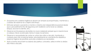  Os banhos em cadeiras higiênicas devem ser sempre acompanhados, mantendo o
cuidado de observar se o objeto está limpo;
 Estimular sempre o paciente a manter o máximo de independência possível desde
que o procedimento lhe dê segurança em realizá-lo como lavar os cabelos,
braços, escovar os dentes, etc.;
 Observar se há presença de lesões no couro cabeludo sempre que o mesmo lavar
a cabeça. Deve ocorrer pelo menos 3 vezes na semana;
 Observar a necessidade de cortar as unhas das mãos e dos pés, mantendo o
cuidado para não ocasionar lesões, principalmente se o paciente for diabético,
observar higiene do pavilhão auricular e realizá-la se necessário;
 Após o banho secar bem as dobras dos joelhos, cotovelos, axilas e entre os dedos
das mãos e dos pés.
 