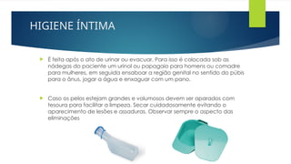 HIGIENE ÍNTIMA
 É feita após o ato de urinar ou evacuar. Para isso é colocada sob as
nádegas do paciente um urinol ou papagaio para homens ou comadre
para mulheres, em seguida ensaboar a região genital no sentido do púbis
para o ânus, jogar a água e enxaguar com um pano.
 Caso os pelos estejam grandes e volumosos devem ser aparados com
tesoura para facilitar a limpeza. Secar cuidadosamente evitando o
aparecimento de lesões e assaduras. Observar sempre o aspecto das
eliminações
 