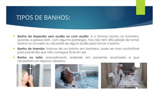 TIPOS DE BANHOS:
 Banho de Aspersão sem auxilio ou com auxilio: é o famoso banho no banheiro,
quando a pessoa está com alguma patologia, mas não tem dificuldade de tomar
banho no chuveiro ou necessita de algum auxilio para tomar o banho.
 Banho de Imersão: trata-se de um banho em banheira, pode ser mais confortável
para pacientes que não consegue ficar em pé.
 Banho no Leito: procedimento realizado em pacientes acamados e que
necessitam um repouso absoluto.
 