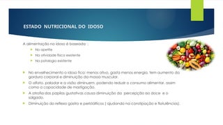 ESTADO NUTRICIONAL DO IDOSO
A alimentação no idoso é baseada :
 No apetite
 Na atividade física existente
 Na patologia existente
 No envelhecimento o idoso fica: menos ativo, gasta menos energia, tem aumento da
gordura corporal e diminuição da massa muscular.
 O olfato, paladar e a visão diminuem, podendo reduzir o consumo alimentar, assim
como a capacidade de mastigação.
 A atrofia das papilas gustativas causa diminuição da percepção ao doce e o
salgado.
 Diminuição do reflexo gastro e peristálticos ( ajudando na constipação e flatulências).
 