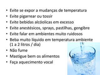 • Evite se expor a mudanças de temperatura
• Evite pigarrear ou tossir
• Evite bebidas alcóolicas em excesso
• Evite anestésicos, sprays, pastilhas, gengibre
• Evite falar em ambientes muito ruidosos
• Beba muito líquido em temperatura ambiente
(1 a 2 litros / dia)
• Não fume
• Mastigue bem os alimentos
• Faça aquecimento vocal
 