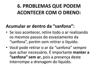6. PROBLEMAS QUE PODEM
ACONTECER COM O DRENO:
Acumular ar dentro da “sanfona”:
• Se isso acontecer, retire todo o ar realizando
os mesmos passos do esvaziamento da
“sanfona”, porém sem retirar o líquido.
• Você pode retirar o ar da “sanfona” sempre
que achar necessário. É importante manter a
“sanfona” sem ar, pois a presença deste
interrompe a drenagem do líquido.
 