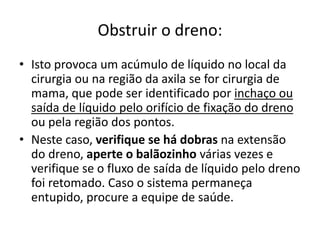 Obstruir o dreno:
• Isto provoca um acúmulo de líquido no local da
cirurgia ou na região da axila se for cirurgia de
mama, que pode ser identificado por inchaço ou
saída de líquido pelo orifício de fixação do dreno
ou pela região dos pontos.
• Neste caso, verifique se há dobras na extensão
do dreno, aperte o balãozinho várias vezes e
verifique se o fluxo de saída de líquido pelo dreno
foi retomado. Caso o sistema permaneça
entupido, procure a equipe de saúde.
 