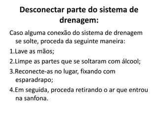 Desconectar parte do sistema de
drenagem:
Caso alguma conexão do sistema de drenagem
se solte, proceda da seguinte maneira:
1.Lave as mãos;
2.Limpe as partes que se soltaram com álcool;
3.Reconecte-as no lugar, fixando com
esparadrapo;
4.Em seguida, proceda retirando o ar que entrou
na sanfona.
 