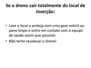 Se o dreno sair totalmente do local de
inserção:
• Lave o local e proteja com uma gaze estéril ou
pano limpo e entre em contato com a equipe
de saúde assim que possível.
• Não tente recolocar o dreno!
 