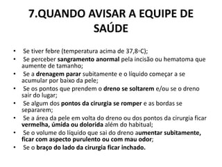 7.QUANDO AVISAR A EQUIPE DE
SAÚDE
• Se tiver febre (temperatura acima de 37,8◦C);
• Se perceber sangramento anormal pela incisão ou hematoma que
aumente de tamanho;
• Se a drenagem parar subitamente e o líquido começar a se
acumular por baixo da pele;
• Se os pontos que prendem o dreno se soltarem e/ou se o dreno
sair do lugar;
• Se algum dos pontos da cirurgia se romper e as bordas se
separarem;
• Se a área da pele em volta do dreno ou dos pontos da cirurgia ficar
vermelha, úmida ou dolorida além do habitual;
• Se o volume do líquido que sai do dreno aumentar subitamente,
ficar com aspecto purulento ou com mau odor;
• Se o braço do lado da cirurgia ficar inchado.
 