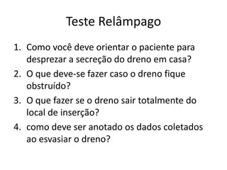 Teste Relâmpago
1. Como você deve orientar o paciente para
desprezar a secreção do dreno em casa?
2. O que deve-se fazer caso o dreno fique
obstruído?
3. O que fazer se o dreno sair totalmente do
local de inserção?
4. como deve ser anotado os dados coletados
ao esvasiar o dreno?
 