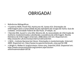 OBRIGADA!
• Referências Bibliográficas:
• • Gutiérrez MGR, Pinelli FGS, Hashizume AE, Santos ICA. Orientações de
enfermagem para o autocuidado do pós-operatório de cirurgia de mama. Guia de
cuidados. Universidade Federal de São Paulo. 2ª edição. sd.
• • Barreto RAS, Suzuki K, Lima MA, Moreira AA. As necessidades de informação de
mulheres mastectomizadas subsidiando a assistência de enfermagem. Revista
Eletrônica de Enfermagem [internet]. 2008;10(1):110-123. Disponível em:
http://www.fen.ufo.br/revista/v10/n1/v10n1a10.htm
• • INCA – Instituto Nacional de Câncer. Orientações à mastectomizada. [internet]
2009. Disponível em: http://www.inca.gov.br/conteudo_view.asp?id=108
• • Wright A, Walker B. Surgical drains: home care. [internet] 2010. Disponível em:
http://www.cancercarecenter.org/content.aspx?section-
othertreatments&id=30718
 