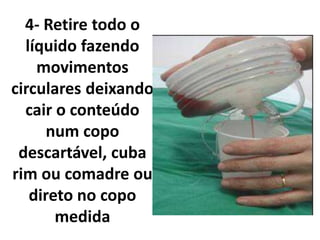 4- Retire todo o
líquido fazendo
movimentos
circulares deixando
cair o conteúdo
num copo
descartável, cuba
rim ou comadre ou
direto no copo
medida
 
