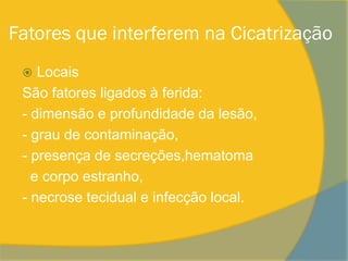 Fatores que interferem na Cicatrização
   Locais
 São fatores ligados à ferida:
 - dimensão e profundidade da lesão,
 - grau de contaminação,
 - presença de secreções,hematoma
   e corpo estranho,
 - necrose tecidual e infecção local.
 