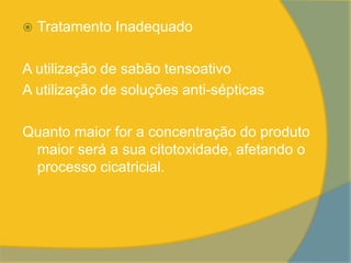    Tratamento Inadequado

A utilização de sabão tensoativo
A utilização de soluções anti-sépticas

Quanto maior for a concentração do produto
 maior será a sua citotoxidade, afetando o
 processo cicatricial.
 
