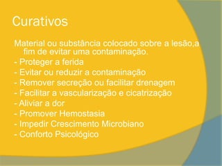 Curativos
Material ou substância colocado sobre a lesão,a
   fim de evitar uma contaminação.
- Proteger a ferida
- Evitar ou reduzir a contaminação
- Remover secreção ou facilitar drenagem
- Facilitar a vascularização e cicatrização
- Aliviar a dor
- Promover Hemostasia
- Impedir Crescimento Microbiano
- Conforto Psicológico
 