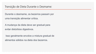 Transição de Dieta Durante o Desmame:
Durante o desmame, os bezerros passam por
uma transição alimentar crítica.
A mudança da dieta deve ser gradual para
evitar distúrbios digestivos.
Isso geralmente envolve a mistura gradual de
alimentos sólidos na dieta dos bezerros.
 