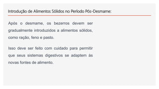Introdução de Alimentos Sólidos no Período Pós-Desmame:
Após o desmame, os bezerros devem ser
gradualmente introduzidos a alimentos sólidos,
como ração, feno e pasto.
Isso deve ser feito com cuidado para permitir
que seus sistemas digestivos se adaptem às
novas fontes de alimento.
 