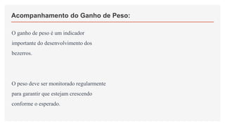Acompanhamento do Ganho de Peso:
O ganho de peso é um indicador
importante do desenvolvimento dos
bezerros.
O peso deve ser monitorado regularmente
para garantir que estejam crescendo
conforme o esperado.
 