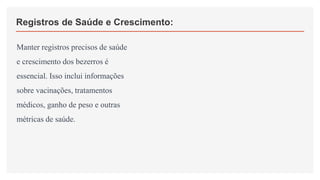 Registros de Saúde e Crescimento:
Manter registros precisos de saúde
e crescimento dos bezerros é
essencial. Isso inclui informações
sobre vacinações, tratamentos
médicos, ganho de peso e outras
métricas de saúde.
 