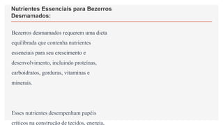 Nutrientes Essenciais para Bezerros
Desmamados:
Bezerros desmamados requerem uma dieta
equilibrada que contenha nutrientes
essenciais para seu crescimento e
desenvolvimento, incluindo proteínas,
carboidratos, gorduras, vitaminas e
minerais.
Esses nutrientes desempenham papéis
críticos na construção de tecidos, energia,
 