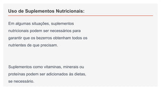 Uso de Suplementos Nutricionais:
Em algumas situações, suplementos
nutricionais podem ser necessários para
garantir que os bezerros obtenham todos os
nutrientes de que precisam.
Suplementos como vitaminas, minerais ou
proteínas podem ser adicionados às dietas,
se necessário.
 