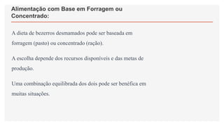 Alimentação com Base em Forragem ou
Concentrado:
A dieta de bezerros desmamados pode ser baseada em
forragem (pasto) ou concentrado (ração).
A escolha depende dos recursos disponíveis e das metas de
produção.
Uma combinação equilibrada dos dois pode ser benéfica em
muitas situações.
 