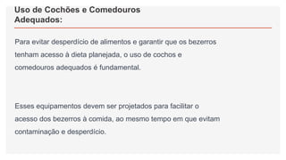 Uso de Cochões e Comedouros
Adequados:
Para evitar desperdício de alimentos e garantir que os bezerros
tenham acesso à dieta planejada, o uso de cochos e
comedouros adequados é fundamental.
Esses equipamentos devem ser projetados para facilitar o
acesso dos bezerros à comida, ao mesmo tempo em que evitam
contaminação e desperdício.
 
