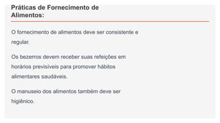 Práticas de Fornecimento de
Alimentos:
O fornecimento de alimentos deve ser consistente e
regular.
Os bezerros devem receber suas refeições em
horários previsíveis para promover hábitos
alimentares saudáveis.
O manuseio dos alimentos também deve ser
higiênico.
 
