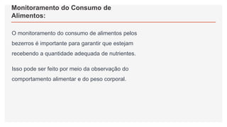 Monitoramento do Consumo de
Alimentos:
O monitoramento do consumo de alimentos pelos
bezerros é importante para garantir que estejam
recebendo a quantidade adequada de nutrientes.
Isso pode ser feito por meio da observação do
comportamento alimentar e do peso corporal.
 