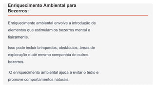 Enriquecimento Ambiental para
Bezerros:
Enriquecimento ambiental envolve a introdução de
elementos que estimulam os bezerros mental e
fisicamente.
Isso pode incluir brinquedos, obstáculos, áreas de
exploração e até mesmo companhia de outros
bezerros.
O enriquecimento ambiental ajuda a evitar o tédio e
promove comportamentos naturais.
 