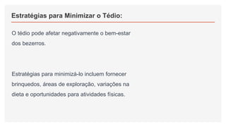 Estratégias para Minimizar o Tédio:
O tédio pode afetar negativamente o bem-estar
dos bezerros.
Estratégias para minimizá-lo incluem fornecer
brinquedos, áreas de exploração, variações na
dieta e oportunidades para atividades físicas.
 