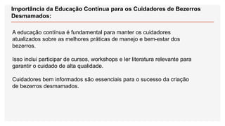 Importância da Educação Contínua para os Cuidadores de Bezerros
Desmamados:
A educação contínua é fundamental para manter os cuidadores
atualizados sobre as melhores práticas de manejo e bem-estar dos
bezerros.
Isso inclui participar de cursos, workshops e ler literatura relevante para
garantir o cuidado de alta qualidade.
Cuidadores bem informados são essenciais para o sucesso da criação
de bezerros desmamados.
 