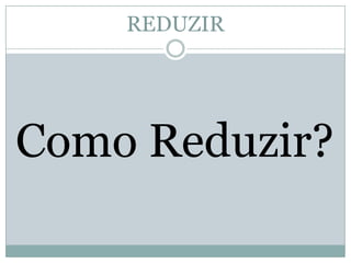 REDUZIR

Como Reduzir?

 