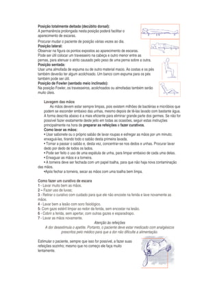 Posição totalmente deitada (decúbito dorsal):
A permanência prolongada nesta posição poderá facilitar o
aparecimento de escaras.
Procurar mudar o paciente de posição várias vezes ao dia.
Posição lateral:
Observar na figura os pontos expostos ao aparecimento de escaras.
Pode ser útil colocar um travesseiro na cabeça e outro menor entre as
pernas, para atenuar o atrito causado pelo peso de uma perna sobre a outra.
Posição sentada:
Usar uma almofada de espuma ou de outro material macio. As costas e os pés
também deverão ter algum acolchoado. Um banco com espuma para os pés
também pode ser útil.
Posição de Fowler (sentado meio inclinado):
Na posição Fowler, os travesseiros, acolchoados ou almofadas também serão
muito úteis.
Lavagem das mãos
As mãos devem estar sempre limpas, pois existem milhões de bactérias e micróbios que
podem se esconder embaixo das unhas, mesmo depois de tê-las lavado com bastante água.
A forma descrita abaixo é a mais eficiente para eliminar grande parte dos germes. Se não for
possível fazer exatamente deste jeito em todas as ocasiões, seguir estas instruções
principalmente na hora de preparar as refeições e fazer curativos.
Como lavar as mãos:
• Usar sabonete ou o próprio sabão de lavar roupas e esfregar as mãos por um minuto;
enxaguá-las, tirando todo o sabão desta primeira lavada.
• Tornar a passar o sabão e, desta vez, concentrar-se nos dedos e unhas. Procurar lavar
dedo por dedo de todos os lados.
• Pode ser feito o uso de uma espátula de unha, para limpar embaixo de cada uma delas.
• Enxaguar as mãos e a torneira.
• A torneira deve ser fechada com um papel toalha, para que não haja nova contaminação
das mãos.
•Após fechar a torneira, secar as mãos com uma toalha bem limpa.
Como fazer um curativo de escara
1 - Lavar muito bem as mãos.
2 – Fazer uso de luvas;
3 - Retirar o curativo com cuidado para que ele não encoste na ferida e lave novamente as
mãos.
4 - Lavar bem a lesão com soro fisiológico.
5- Com gaze estéril limpar ao redor da ferida, sem encostar na lesão.
6 - Cobrir a ferida, sem apertar, com outras gazes e esparadrapo.
7 - Lavar as mãos novamente.
Atenção às refeições
A dor desestimula o apetite. Portanto, o paciente deve estar medicado com analgésicos
prescritos pelo médico para que a dor não dificulte a alimentação.
Estimular o paciente, sempre que isso for possível, a fazer suas
refeições sozinho; mesmo que no começo ele faça muito
lentamente.
 