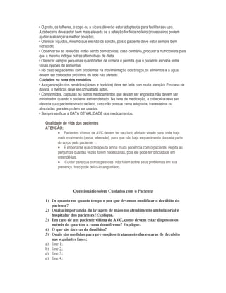 • O prato, os talheres, o copo ou a xícara deverão estar adaptados para facilitar seu uso.
A cabeceira deve estar bem mais elevada se a refeição for feita no leito (travesseiros podem
ajudar a alcançar a melhor posição).
• Oferecer líquidos, mesmo que ele não os solicite, pois o paciente deve estar sempre bem
hidratado;
• Observar se as refeições estão sendo bem aceitas, caso contrário, procurar a nutricionista para
que a mesma indique outras alternativas de dieta.
• Oferecer sempre pequenas quantidades de comida e permita que o paciente escolha entre
várias opções de alimentos.
• No caso de pacientes com problemas na movimentação dos braços,os alimentos e a água
devem ser colocados próximos do lado não afetado.
Cuidados na hora dos remédios
• A organização dos remédios (doses e horários) deve ser feita com muita atenção. Em caso de
dúvida, o médicos deve ser consultado antes.
• Comprimidos, cápsulas ou outros medicamentos que devam ser engolidos não devem ser
ministrados quando o paciente estiver deitado. Na hora da medicação, a cabeceira deve ser
elevada ou o paciente virado de lado, caso não possua cama adaptada, travesseiros ou
almofadas grandes podem ser usadas.
• Sempre verificar a DATA DE VALIDADE dos medicamentos.
Qualidade de vida dos pacientes
ATENÇÃO:
• Pacientes vítimas de AVC devem ter seu lado afetado virado para onde haja
mais movimento (porta, televisão), para que não haja esquecimento daquela parte
do corpo pelo paciente; ·.
• É importante que o terapeuta tenha muita paciência com o paciente. Repita as
perguntas quantas vezes forem necessárias, pois ele pode ter dificuldade em
entendê-las.
• Cuidar para que outras pessoas não falem sobre seus problemas em sua
presença. Isso pode deixá-lo angustiado.
Questionário sobre Cuidados com o Paciente
1) De quanto em quanto tempo e por que devemos modificar o decúbito do
paciente?
2) Qual a importância da lavagem de mãos no atendimento ambulatorial e
hospitalar dos pacientes?Explique.
3) Em caso de um paciente vítima de AVC, como devem estar dispostos os
móveis do quarto e a cama do enfermo? Explique.
4) O que são úlceras de decúbito?
5) Quais são medidas para prevenção e tratamento das escaras de decúbito
nas seguimtes fases:
a) fase 1;
b) fase 2;
c) fase 3;
d) fase 4;
 
