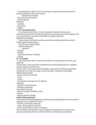 - É recomendado para reduzir o risco de transmissão de agentes infecciosos presentes em
pessoas infectadas ao falar, tossir e espirrar;
Medidas Recomendadas:
- Quarto privativo com banheiro;
- Uso de máscaras
Indicações:
- Caxumba;
- Coqueluche;
- Rubéola
II - Por Transmissão Aérea:
- É recomendado para reduzir o risco de transmissão de agentes infecciosos pela
disseminação de gotículas contendo microorganismos que possam permanecer suspensos no ar
por longos períodos ou por poeira contaminada com agentes infecciosos;
Medidas Recomendadas:
- Quarto privativo com banheiro que possua sistema de ventilação especial pelo risco de
disseminação da infecção pelo ar;
- Porta do quarto sempre fechada;
- Máscaras adequadas;
Indicações:
- Sarampo;
- Rubéola;
- Tuberculose pulmonar ou laríngea;
- Varicela;
III – Por Contato:
- É recomendado para reduzir o risco de transmissão de microorganismos pelo contato, que
poderá ser:
Contato Direto: o microorganismo é transferido de uma pessoa infectada para um hospedeiro
suscetível através do contato físico;
Contato Indireto: ocorre pelo contato do hospedeiro suscetível com material ou equipamento
contaminado, com mãos não lavadas, luvas não trocadas, medicações contaminadas;
Medidas Recomendadas:
- Quarto privativo com banheiro;
- Luvas;
- Avental;
- Desinfecção de materiais de uso do paciente;
Indicações:
-Infecções em grandes feridas;
-Escabiose e pediculose;
-Conjuntivite viral aguda;
-Febre Hemorrágica viral (Ebola, Lassa);
-Varicela;
-Úlcera de decúbito infectada;
Controle Microorganismos
O bem estar da humanidade depende em grande parte da capacidade do homem em controlar a
população de microorganismos visando:
- Prevenir a transmissão de doenças.
- Evitar a decomposição de alimentos.
- Evitar a contaminação da água e do ambiente.
Esse controle de microrganismos é possível pela ação de agentes físicos e químicos, que
possuem propriedades de matar a célula microbiana, ou de impedir a sua reprodução.
 