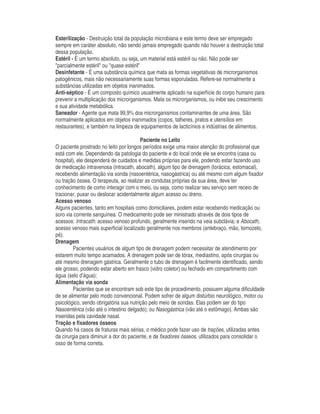 Esterilização - Destruição total da população microbiana e este termo deve ser empregado
sempre em caráter absoluto, não sendo jamais empregado quando não houver a destruição total
dessa população.
Estéril - É um termo absoluto, ou seja, um material está estéril ou não. Não pode ser
"parcialmente estéril" ou "quase estéril"
Desinfetante - É uma substância química que mata as formas vegetativas de microrganismos
patogênicos, mais não necessariamente suas formas esporuladas. Refere-se normalmente a
substâncias utilizadas em objetos inanimados.
Anti-séptico - É um composto químico usualmente aplicado na superfície do corpo humano para
prevenir a multiplicação dos microrganismos. Mata os microrganismos, ou inibe seu crescimento
e sua atividade metabólica.
Saneador - Agente que mata 99,9% dos microrganismos contaminantes de uma área. São
normalmente aplicados em objetos inanimados (copos, talheres, pratos e utensílios em
restaurantes), e também na limpeza de equipamentos de lacticínios e indústrias de alimentos.
Paciente no Leito
O paciente prostrado no leito por longos períodos exige uma maior atenção do profissional que
está com ele. Dependendo da patologia do paciente e do local onde ele se encontra (casa ou
hospital), ele despenderá de cuidados e medidas próprias para ele, podendo estar fazendo uso
de medicação intravenosa (intracath, abocath), algum tipo de drenagem (torácica, estomacal),
recebendo alimentação via sonda (nasoentérica, nasogástrica) ou até mesmo com algum fixador
ou tração óssea. O terapeuta, ao realizar as condutas próprias da sua área, deve ter
conhecimento de como interagir com o meio, ou seja, como realizar seu serviço sem receio de
tracionar, puxar ou deslocar acidentalmente algum acesso ou dreno.
Acesso venoso
Alguns pacientes, tanto em hospitais como domiciliares, podem estar recebendo medicação ou
soro via corrente sanguínea. O medicamento pode ser ministrado através de dois tipos de
acessos: Intracath: acesso venoso profundo, geralmente inserido na veia subclávia; e Abocath,
acesso venoso mais superficial localizado geralmente nos membros (antebraço, mão, tornozelo,
pé).
Drenagem
Pacientes usuários de algum tipo de drenagem podem necessitar de atendimento por
estarem muito tempo acamados. A drenagem pode ser de tórax, mediastino, após cirurgias ou
até mesmo drenagem gástrica. Geralmente o tubo de drenagem é facilmente identificado, sendo
ele grosso, podendo estar aberto em frasco (vidro coletor) ou fechado em compartimento com
água (selo d’água);
Alimentação via sonda
Pacientes que se encontram sob este tipo de procedimento, possuem alguma dificuldade
de se alimentar pelo modo convencional. Podem sofrer de algum distúrbio neurológico, motor ou
psicológico, sendo obrigatória sua nutrição pelo meio de sondas. Elas podem ser do tipo
Nasoentérica (vão até o intestino delgado); ou Nasogástrica (vão até o estômago). Ambas são
inseridas pela cavidade nasal.
Tração e fixadores ósseos
Quando há casos de fraturas mais sérias, o médico pode fazer uso de trações, utilizadas antes
da cirurgia para diminuir a dor do paciente, e de fixadores ósseos, utilizados para consolidar o
osso de forma correta.
 