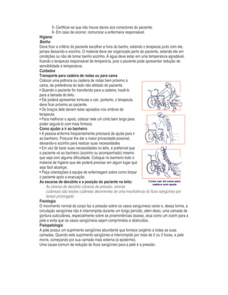 5- Certificar-se que não houve danos aos conectores do paciente;
6- Em caso de ocorrer, comunicar a enfermeira responsável;
Higiene:
Banho
Deve ficar a critério do paciente escolher a hora do banho, estando o terapeuta junto com ele,
jamais deixando-o sozinho. O material deve ser organizado perto do paciente, estando ele em
condições ou não de tomar banho sozinho. A água deve estar em uma temperatura agradável,
ficando o terapeuta responsável de temperá-la, pois o paciente pode apresentar redução de
sensibilidade à temperatura.
Cuidados
Transporte para cadeira de rodas ou para cama
Colocar uma poltrona ou cadeira de rodas bem próximo à
cama, de preferência do lado não afetado do paciente.
• Quando o paciente for transferido para a cadeira, trazê-lo
para a beirada do leito.
• Ele poderá apresentar tonturas e cair, portanto, o terapeuta
deve ficar próximo ao paciente.
• Os braços dele devem estar apoiados nos ombros do
terapeuta.
• Para melhorar o apoio, colocar nele um cinto bem largo para
poder segurá-lo com mais firmeza.
Como ajudar a ir ao banheiro
• A pessoa enferma freqüentemente precisará de ajuda para ir
ao banheiro. Procurar lhe dar a maior privacidade possível,
deixando-o sozinho para realizar suas necessidades
• Em vez de fazer suas necessidades no leito, é preferível que
o paciente vá ao banheiro (sozinho ou acompanhado) mesmo
que seja com alguma dificuldade. Coloque no banheiro todo o
material de higiene que ele poderá precisar em algum lugar que
seja fácil alcançar.
• Peça orientações à equipe de enfermagem sobre como limpar
o paciente após a evacuação.
As escaras de decúbito e a posição do paciente no leito:
As úlceras de decúbito (úlceras de pressão, úlceras
cutâneas) são lesões cutâneas decorrentes de uma insuficiência do fluxo sangüíneo por
tempo prolongado.
Fisiologia
O movimento normal do corpo faz a pressão sobre os vasos sanguíneos variar e, dessa forma, a
circulação sangüínea não é interrompida durante um longo período, além disso, uma camada de
gordura subcutânea, especialmente sobre as proeminências ósseas, atua como um coxim para a
pele e evita que os vasos sangüíneos sejam comprimidos e obstruídos.
Fisiopatologia
A pele possui um suprimento sangüíneo abundante que fornece oxigênio a todas as suas
camadas. Quando este suprimento sangüíneo é interrompido por mais de 2 ou 3 horas, a pele
morre, começando por sua camada mais externa (a epiderme).
Uma causa comum de redução do fluxo sangüíneo para a pele é a pressão.
 
