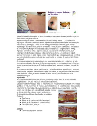 Vários fatores estão implicados na lesão cutânea entre eles, destacam-se a pressão, forças de
deslizamento, fricção e umidade.
A pele normal pode resistir a pressões entre 200 a 600 mmHg por até 11 a 16 horas. Nas
populações com risco aumentado, ulceras isquêmicas se desenvolvem quando uma área sofre
pressão de 500 mmHg por 2 horas ou 150 mmHg por 10 horas. Entretanto, pode ocorrer
degeneração das fibras musculares em apenas 1 a 2 horas, quando submetidas a uma pressão
de 60 a 70 mmHg. Nas proeminências ósseas a pressão chega a atingir 100 a150 mmHg.
A pressão aumentada induz a isquemia tecidual, seguida de um eritema reacional, e um
prolongamento desta isquemia causa extravasamento de plasma para o interstício e pode
aparecer hemorragia no local. A pele, por ser mais resistente que o tecido subcutâneo, permite o
aparecimento de tumoração amolecida, que pode infectar-se em caso de bacteremia (infecção
endógena).
As forças de deslizamento que acontecem nos pacientes acamados com a cabeceira do leito
elevada que desliza em direção ao pé da cama, estrangulam os vasos subcutâneos e descolam
a pele, aumentando a tumoração. A fricção e umidade locais finalmente provocam a erosão da
pele.
As ulceras que envolvem apenas a epiderme ou a extensão da derme levam 2 dias a semanas
para cicatrizar, e aquelas que envolvem o tecido subcutâneo ou atingem músculo e osso, tendo
como agravante a infecção, levam meses e as vezes nunca cicatrizam na ausência de
tratamento cirúrgico.
Importância
As úlceras de decúbito constituem um sério problema que afeta cerca de 9% dos pacientes
hospitalizados e 23% dos indivíduos em assistência domiciliar.
Esta condição tem implicação direta no tratamento, pois freqüentemente resulta em dor, piora da
qualidade de vida, maior risco de infecção, aumento do tempo de hospitalização e dos custos do
tratamento. Na maioria dos indivíduos, as úlceras de decúbito causam alguma dor e prurido,
porém, nos indivíduos com a sensibilidade afetada, mesmos
as úlceras profundas e graves podem ser indolores.
As úlceras de decúbito são classificadas por estágios:
Estágio 1
Pele intacta;
Alteração de cor (vermelhidão, hematoma);
Alteração de Temperatura (quente ou frio)
Sensação de dor, irritação.
Estágio 2
Derme e/ou epiderme afetadas
 