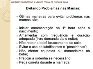 Evitando Problemas nas Mamas:
 Ótimas maneiras para evitar problemas nas
mamas são:
o Iniciar amamentação na 1ª hora após o
nascimento;
o Amamentar com frequência e duração
adequada (livre demanda dia e noite);
o Não retirar o bebê bruscamente do seio;
o Evitar o uso de lubrificantes e “peneirinhas”;
o Não ofertar chupetas ou mamadeiras ao
bebê;
o Praticar a ordenha se necessário;
o Pega correta durante a mamada.
ALEITAMENTO MATERNO: A MELHOR FORMA DE CUIDAR E AMAR
 
