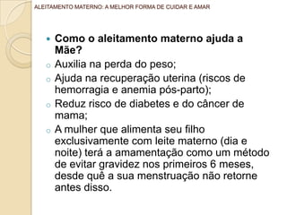  Como o aleitamento materno ajuda a
Mãe?
o Auxilia na perda do peso;
o Ajuda na recuperação uterina (riscos de
hemorragia e anemia pós-parto);
o Reduz risco de diabetes e do câncer de
mama;
o A mulher que alimenta seu filho
exclusivamente com leite materno (dia e
noite) terá a amamentação como um método
de evitar gravidez nos primeiros 6 meses,
desde quê a sua menstruação não retorne
antes disso.
ALEITAMENTO MATERNO: A MELHOR FORMA DE CUIDAR E AMAR
 
