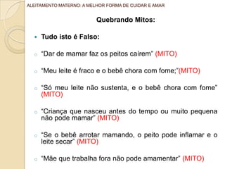 Quebrando Mitos:
 Tudo isto é Falso:
o “Dar de mamar faz os peitos caírem” (MITO)
o “Meu leite é fraco e o bebê chora com fome;”(MITO)
o “Só meu leite não sustenta, e o bebê chora com fome”
(MITO)
o “Criança que nasceu antes do tempo ou muito pequena
não pode mamar” (MITO)
o “Se o bebê arrotar mamando, o peito pode inflamar e o
leite secar” (MITO)
o “Mãe que trabalha fora não pode amamentar” (MITO)
ALEITAMENTO MATERNO: A MELHOR FORMA DE CUIDAR E AMAR
 