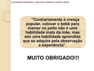 “Contrariamente à crença
popular, colocar o bebê para
mamar no peito não é uma
habilidade inata da mãe, mas
sim uma habilidade aprendida
que se adquire pela observação
e experiência”.
ALEITAMENTO MATERNO: A MELHOR FORMA DE CUIDAR E AMAR
MUITO OBRIGADO!!!
 