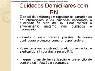 Cuidados Domiciliares com
RN
É papel da enfermagem repassar às parturientes
as informações e os cuidados essenciais à
qualidade de vida do RN. Para manter o
envolvimento materno nos cuidados é
necessário:
 Fazê-lo o mais precoce possível de forma
acolhedora e segura, sempre respeitando-a;
 Fazer uma vez mostrando a ela como se faz e
explicando a importância para o RN;
 Integrar rotina de humanização e prevenção de
controle de infecção e segurança.
CUIDADOS COM O RN: UMA FORMA DE FORNECER QUALIDADE DE VIDA
 