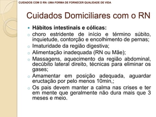 Cuidados Domiciliares com o RN
 Hábitos intestinais e cólicas:
o choro estridente de início e término súbito,
inquietude, contorção e encolhimento de pernas;
o Imaturidade da região digestiva;
o Alimentação inadequada (RN ou Mãe);
o Massagens, aquecimento da região abdominal,
decúbito lateral direito, técnicas para eliminar os
gases;
o Amamentar em posição adequada, aguardar
eructação por pelo menos 10min,;
o Os pais devem manter a calma nas crises e ter
em mente que geralmente não dura mais que 3
meses e meio.
CUIDADOS COM O RN: UMA FORMA DE FORNECER QUALIDADE DE VIDA
 