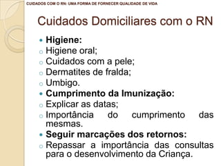 Cuidados Domiciliares com o RN
 Higiene:
o Higiene oral;
o Cuidados com a pele;
o Dermatites de fralda;
o Umbigo.
 Cumprimento da Imunização:
o Explicar as datas;
o Importância do cumprimento das
mesmas.
 Seguir marcações dos retornos:
o Repassar a importância das consultas
para o desenvolvimento da Criança.
CUIDADOS COM O RN: UMA FORMA DE FORNECER QUALIDADE DE VIDA
 