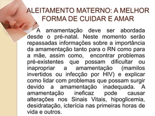 ALEITAMENTO MATERNO: A MELHOR
FORMA DE CUIDAR E AMAR
A amamentação deve ser abordada
desde o pré-natal. Neste momento serão
repassadas informações sobre a importância
da amamentação tanto para o RN como para
a mãe, assim como, encontrar problemas
pré-existentes que possam dificultar ou
inapropriar a amamentação (mamilos
invertidos ou infecção por HIV) e explicar
como lidar com problemas que possam surgir
devido a amamentação inadequada. A
amamentação ineficaz pode causar
alterações nos Sinais Vitais, hipoglicemia,
desidratação, icterícia nas primeiras horas de
vida e outros.
 